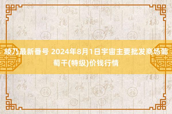 綾乃最新番号 2024年8月1日宇宙主要批发商场葡萄干(特级)价钱行情