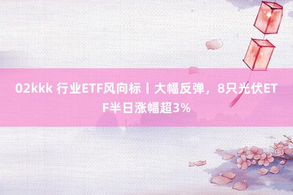 02kkk 行业ETF风向标丨大幅反弹，8只光伏ETF半日涨幅超3%