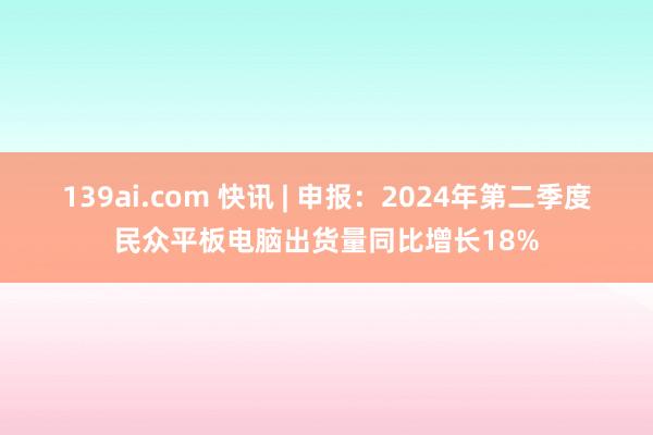 139ai.com 快讯 | 申报：2024年第二季度民众平板电脑出货量同比增长18%