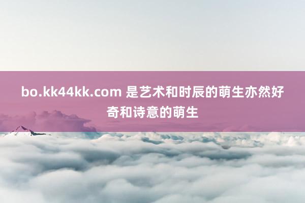 bo.kk44kk.com 是艺术和时辰的萌生亦然好奇和诗意的萌生