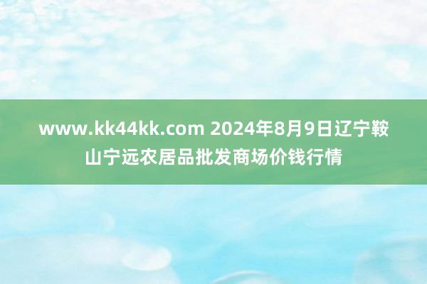 www.kk44kk.com 2024年8月9日辽宁鞍山宁远农居品批发商场价钱行情