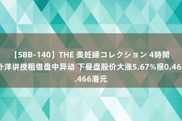 【SBB-140】THE 美妊婦コレクション 4時間 友联外洋讲授租借盘中异动 下昼盘股价大涨5.67%报0.466港元