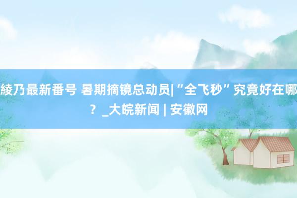 綾乃最新番号 暑期摘镜总动员|“全飞秒”究竟好在哪？_大皖新闻 | 安徽网
