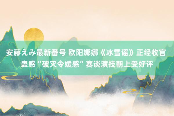 安藤えみ最新番号 欧阳娜娜《冰雪谣》正经收官 蛊惑“破灭令嫒感”赛谈演技朝上受好评