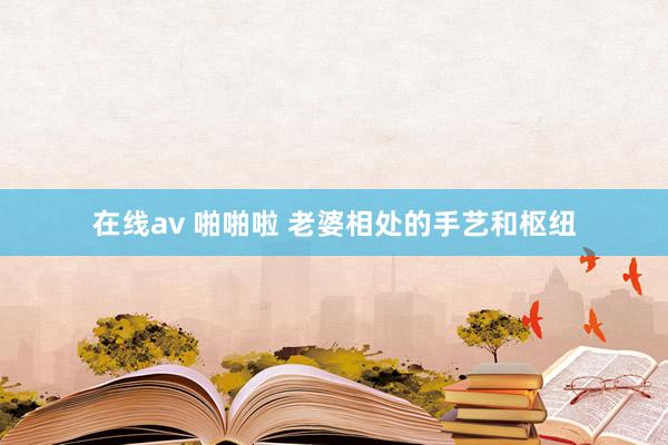 在线av 啪啪啦 老婆相处的手艺和枢纽