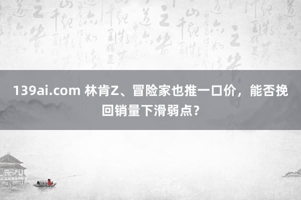 139ai.com 林肯Z、冒险家也推一口价，能否挽回销量下滑弱点？