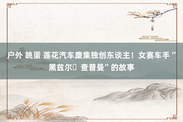 户外 跳蛋 莲花汽车麇集独创东谈主！女赛车手“黑兹尔・查普曼”的故事
