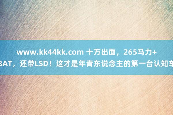 www.kk44kk.com 十万出面，265马力+8AT，还带LSD！这才是年青东说念主的第一台认知车