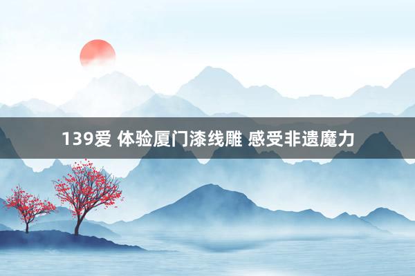 139爱 体验厦门漆线雕 感受非遗魔力