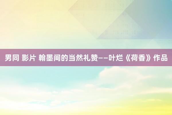男同 影片 翰墨间的当然礼赞——叶烂《荷香》作品