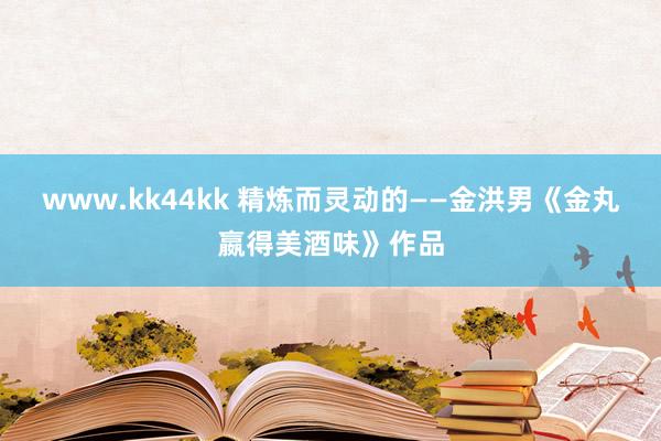 www.kk44kk 精炼而灵动的——金洪男《金丸嬴得美酒味》作品