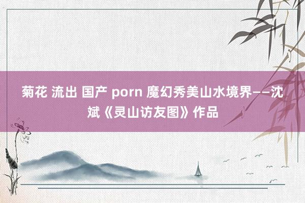 菊花 流出 国产 porn 魔幻秀美山水境界——沈斌《灵山访友图》作品