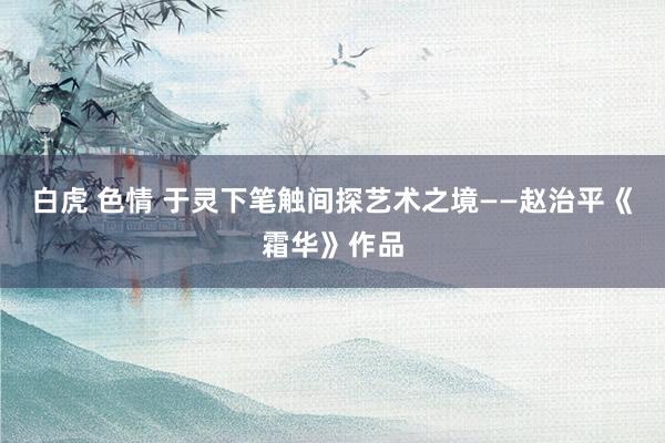 白虎 色情 于灵下笔触间探艺术之境——赵治平《霜华》作品