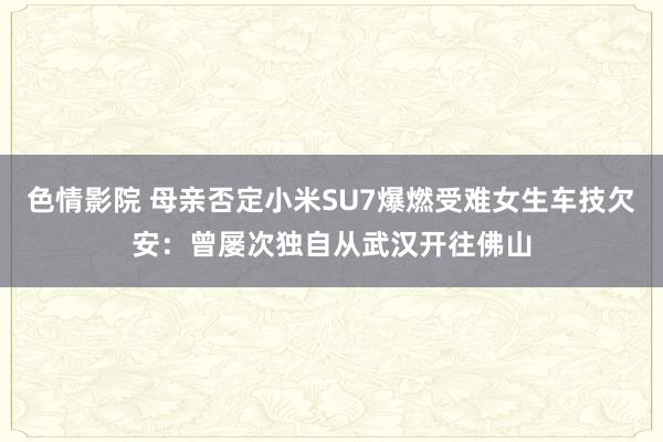 色情影院 母亲否定小米SU7爆燃受难女生车技欠安：曾屡次独自从武汉开往佛山