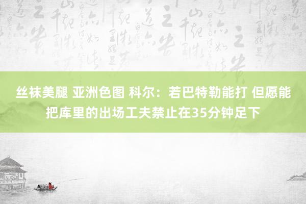 丝袜美腿 亚洲色图 科尔：若巴特勒能打 但愿能把库里的出场工夫禁止在35分钟足下
