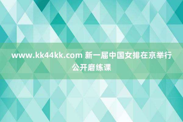 www.kk44kk.com 新一届中国女排在京举行公开磨练课