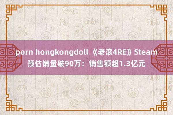 porn hongkongdoll 《老滚4RE》Steam预估销量破90万：销售额超1.3亿元
