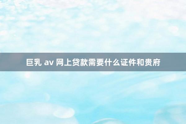 巨乳 av 网上贷款需要什么证件和贵府