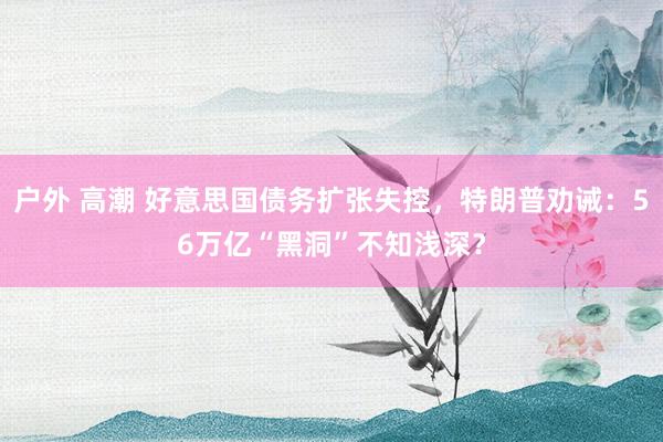 户外 高潮 好意思国债务扩张失控，特朗普劝诫：56万亿“黑洞”不知浅深？