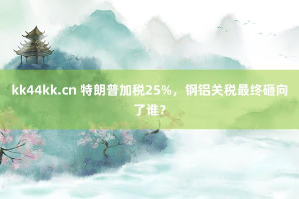kk44kk.cn 特朗普加税25%，钢铝关税最终砸向了谁？