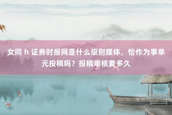 女同 h 证券时报网是什么级别媒体，恰作为事单元投稿吗？投稿审核要多久