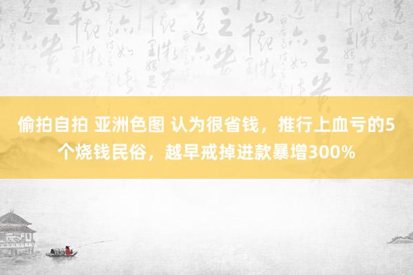 偷拍自拍 亚洲色图 认为很省钱，推行上血亏的5个烧钱民俗，越早戒掉进款暴增300%