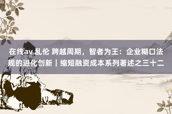 在线av 乱伦 跨越周期，智者为王：企业糊口法规的进化创新｜缩短融资成本系列著述之三十二