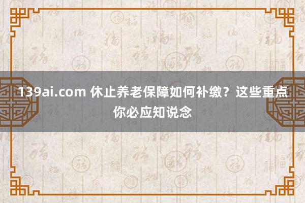 139ai.com 休止养老保障如何补缴？这些重点你必应知说念