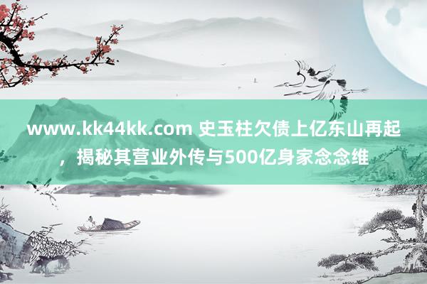 www.kk44kk.com 史玉柱欠债上亿东山再起，揭秘其营业外传与500亿身家念念维