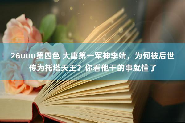 26uuu第四色 大唐第一军神李靖，为何被后世传为托塔天王？你看他干的事就懂了