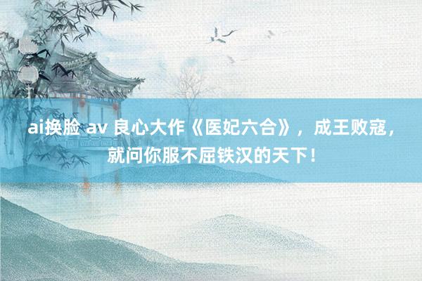 ai换脸 av 良心大作《医妃六合》，成王败寇，就问你服不屈铁汉的天下！