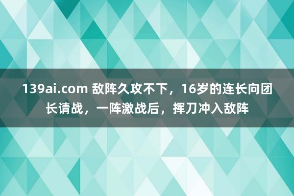 139ai.com 敌阵久攻不下，16岁的连长向团长请战，一阵激战后，挥刀冲入敌阵
