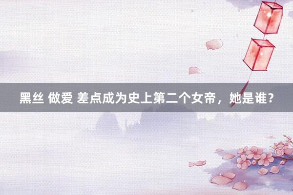 黑丝 做爱 差点成为史上第二个女帝，她是谁？