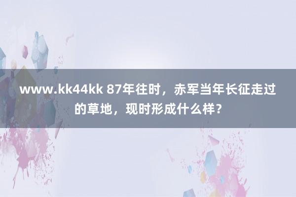 www.kk44kk 87年往时，赤军当年长征走过的草地，现时形成什么样？
