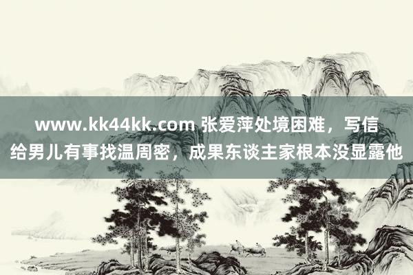 www.kk44kk.com 张爱萍处境困难，写信给男儿有事找温周密，成果东谈主家根本没显露他