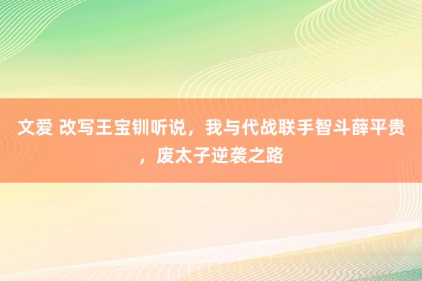 文爱 改写王宝钏听说，我与代战联手智斗薛平贵，废太子逆袭之路