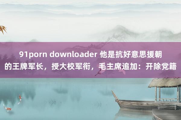 91porn downloader 他是抗好意思援朝的王牌军长，授大校军衔，毛主席追加：开除党籍