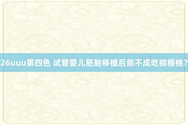 26uuu第四色 试管婴儿胚胎移植后能不成吃猕猴桃？