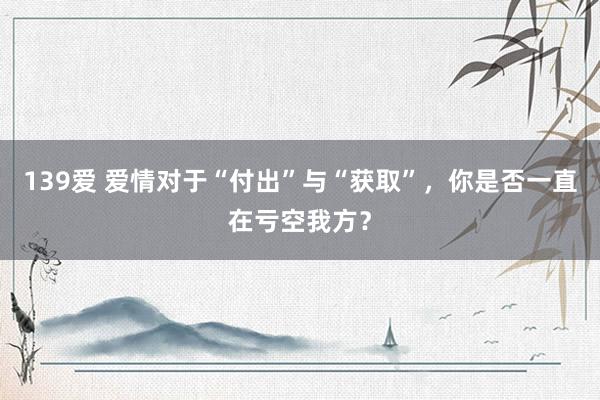 139爱 爱情对于“付出”与“获取”，你是否一直在亏空我方？