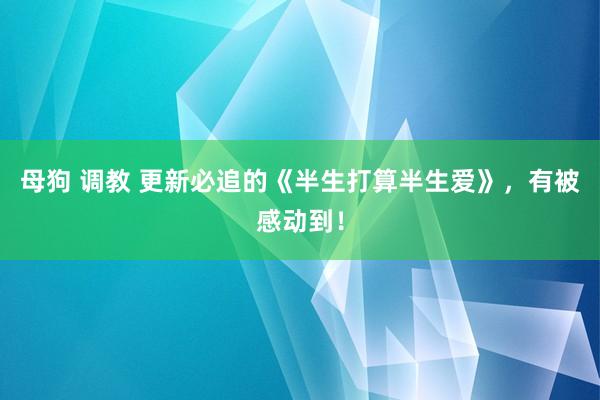 母狗 调教 更新必追的《半生打算半生爱》，有被感动到！
