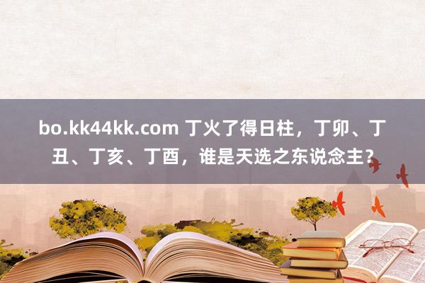 bo.kk44kk.com 丁火了得日柱，丁卯、丁丑、丁亥、丁酉，谁是天选之东说念主？