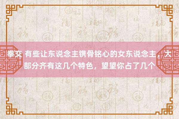 拳交 有些让东说念主镌骨铭心的女东说念主，大部分齐有这几个特色，望望你占了几个