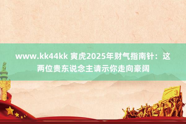 www.kk44kk 寅虎2025年财气指南针：这两位贵东说念主请示你走向豪阔