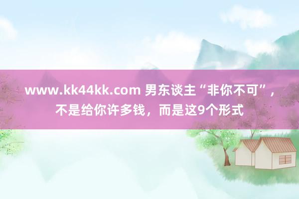 www.kk44kk.com 男东谈主“非你不可”，不是给你许多钱，而是这9个形式