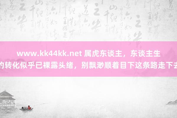 www.kk44kk.net 属虎东谈主，东谈主生的转化似乎已裸露头绪，别飘渺顺着目下这条路走下去