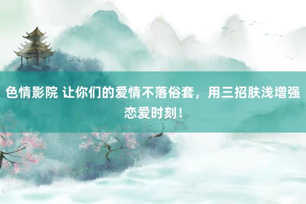 色情影院 让你们的爱情不落俗套，用三招肤浅增强恋爱时刻！