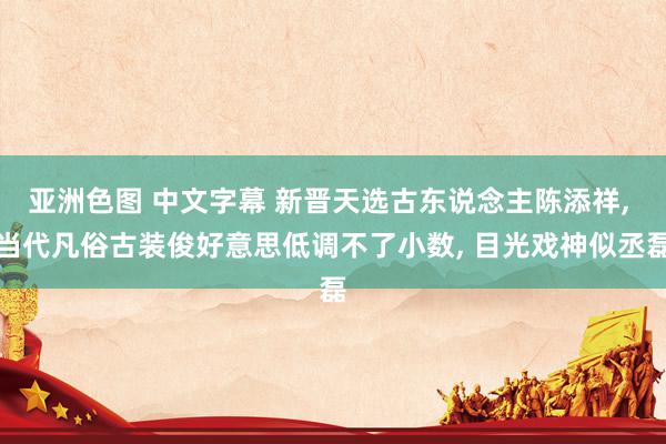 亚洲色图 中文字幕 新晋天选古东说念主陈添祥， 当代凡俗古装俊好意思低调不了小数， 目光戏神似丞磊