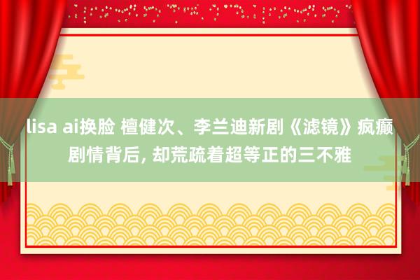 lisa ai换脸 檀健次、李兰迪新剧《滤镜》疯癫剧情背后， 却荒疏着超等正的三不雅