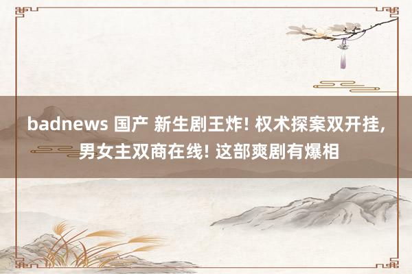 badnews 国产 新生剧王炸! 权术探案双开挂, 男女主双商在线! 这部爽剧有爆相