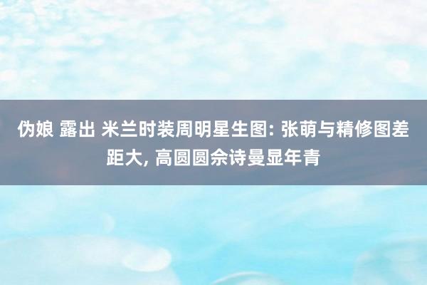 伪娘 露出 米兰时装周明星生图: 张萌与精修图差距大， 高圆圆佘诗曼显年青